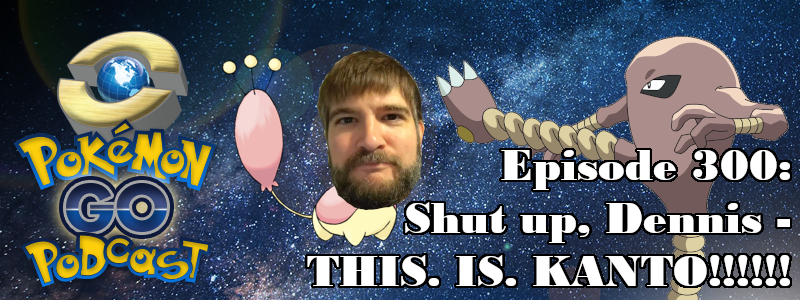Pokémon GO Podcast Ep 300 – “Shut up, Dennis - THIS. IS. KANTO!!!!!!”